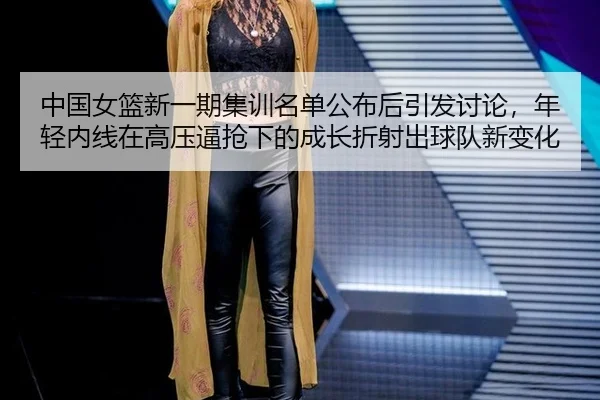 中国女篮新一期集训名单公布后引发讨论，年轻内线在高压逼抢下的成长折射出球队新变化